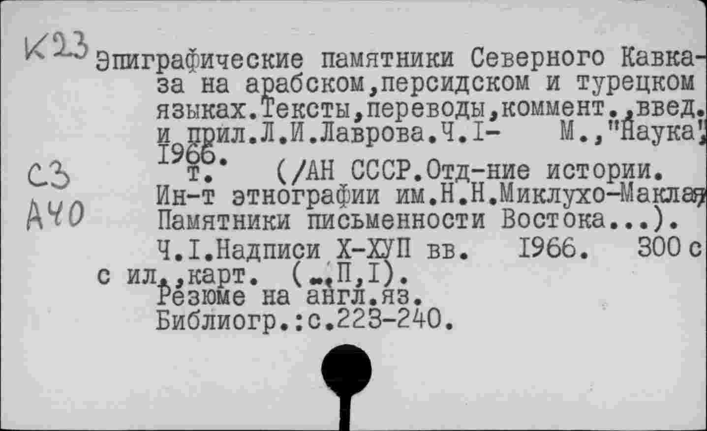 ﻿кіз
Cd
№о
Эпиграфические памятники Северного Кавказа на арабском,персидском и турецком языках.Тексты,переводы,коммент.,введ. и поил.Л.И.Лаврова.4.1-	М.,"Наука,
т.* (/АН СССР.Отд-ние истории.
Ин-т этнографии им.Н.Н.Миклухо-Маклае Памятники письменности Востока...). Ч.І.Надписи Х-ХУП вв. 1966.	300с
с ил.,карт. („«П,1).
Резюме на англ.яз.
Библиогр.: с.223-2АО.